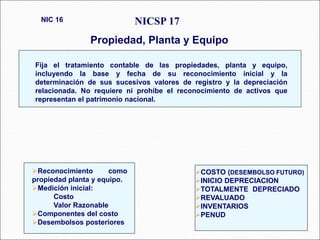 NICSP 17
Propiedad, Planta y Equipo
NIC 16
89 párrafos
Fija el tratamiento contable de las propiedades, planta y equipo,
incluyendo la base y fecha de su reconocimiento inicial y la
determinación de sus sucesivos valores de registro y la depreciación
relacionada. No requiere ni prohíbe el reconocimiento de activos que
representan el patrimonio nacional.
Reconocimiento como
propiedad planta y equipo.
Medición inicial:
Costo
Valor Razonable
Componentes del costo
Desembolsos posteriores
COSTO (DESEMBOLSO FUTURO)
INICIO DEPRECIACION
TOTALMENTE DEPRECIADO
REVALUADO
INVENTARIOS
PENUD
 
