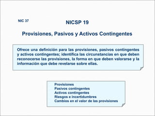Ofrece una definición para las provisiones, pasivos contingentes
y activos contingentes; identifica las circunstancias en que deben
reconocerse las provisiones, la forma en que deben valorarse y la
información que debe revelarse sobre ellas.
NICSP 19
Provisiones, Pasivos y Activos Contingentes
NIC 37
113 párrafos
• Provisiones
• Pasivos contingentes
• Activos contingentes
• Riesgos e incertidumbres
• Cambios en el valor de las provisiones
 