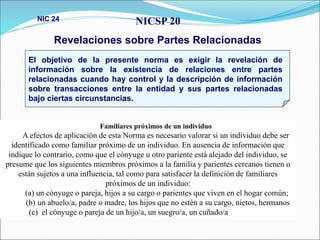 NICSP 20
Revelaciones sobre Partes Relacionadas
NIC 24
El objetivo de la presente norma es exigir la revelación de
información sobre la existencia de relaciones entre partes
relacionadas cuando hay control y la descripción de información
sobre transacciones entre la entidad y sus partes relacionadas
bajo ciertas circunstancias.
Familiares próximos de un individuo
A efectos de aplicación de esta Norma es necesario valorar si un individuo debe ser
identificado como familiar próximo de un individuo. En ausencia de información que
indique lo contrario, como que el cónyuge u otro pariente está alejado del individuo, se
presume que los siguientes miembros próximos a la familia y parientes cercanos tienen o
están sujetos a una influencia, tal como para satisfacer la definición de familiares
próximos de un individuo:
(a) un cónyuge o pareja, hijos a su cargo o parientes que viven en el hogar común;
(b) un abuelo/a, padre o madre, los hijos que no estén a su cargo, nietos, hermanos
(c) el cónyuge o pareja de un hijo/a, un suegro/a, un cuñado/a
 