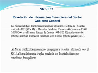 NICSP 22
Revelación de Información Financiera del Sector
Gobierno General
48 párrafos
Las bases estadísticas de información financiera tales como el Sistema de Cuentas
Nacionales 1993 (SCN 93), el Manual de Estadística Financiera Gubernamental 2001
(MEFG 2001), y el Sistema Europeo de Cuentas 1995 (SEC 95) requieren que los
gobiernos compilen información financiera sobre el sector gobierno general (SGG).
EstaNormaestablecelosrequerimientosparaprepararypresentar informaciónsobreel
SGG.LaNormaúnicamenteseaplicaenrelacióncon losestadosfinancieros
consolidadosdeungobierno
 