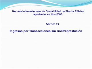 NICSP 23
Ingresos por Transacciones sin Contraprestación
Normas Internacionales de Contabilidad del Sector Público
aprobadas en Nov-2006.
 