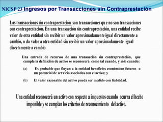 Las transacciones sin contraprestación son transacciones que no son transacciones
con contraprestación. En una transacción sin contraprestación, una entidad recibe
valor de otra entidad sin recibir un valor aproximadamente igual directamente a
cambio, o da valor a otra entidad sin recibir un valor aproximadamente igual
directamente a cambio
Una entrada de recursos de una transacción sin contraprestación, que
cumpla la definición de activo se reconocerá como tal cuando, y sólo cuando:
(a) Es probable que fluyan a la entidad beneficios económicos futuros o
un potencial de servicio asociados con el activo; y
(b) El valor razonable del activo pueda ser medido con fiabilidad.
Unaentidadreconoceráunactivoconrespectoaimpuestoscuando ocurraelhecho
imponibleysecumplanloscriteriosdereconocimiento delactivo.
NICSP 23 Ingresos por Transacciones sin Contraprestación
 