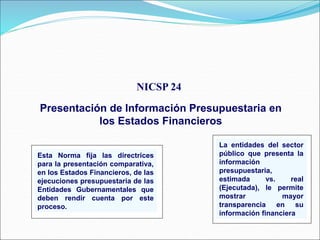 NICSP 24
Presentación de Información Presupuestaria en
los Estados Financieros
Esta Norma fija las directrices
para la presentación comparativa,
en los Estados Financieros, de las
ejecuciones presupuestaria de las
Entidades Gubernamentales que
deben rendir cuenta por este
proceso.
La entidades del sector
público que presenta la
información
presupuestaria,
estimada vs. real
(Ejecutada), le permite
mostrar mayor
transparencia en su
información financiera.
 