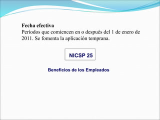Beneficios de los Empleados
NICSP 25
Fecha efectiva
Períodos que comiencen en o después del 1 de enero de
2011. Se fomenta la aplicación temprana.
 