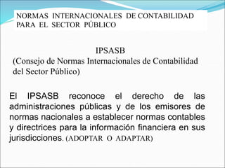 NORMAS INTERNACIONALES DE CONTABILIDAD
PARA EL SECTOR PÚBLICO
IPSASB
(Consejo de Normas Internacionales de Contabilidad
del Sector Público)
El IPSASB reconoce el derecho de las
administraciones públicas y de los emisores de
normas nacionales a establecer normas contables
y directrices para la información financiera en sus
jurisdicciones. (ADOPTAR O ADAPTAR)
 