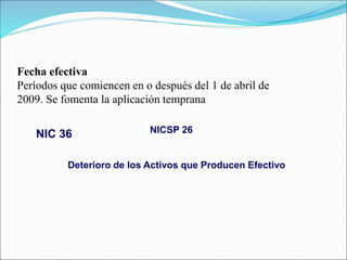 NICSP 26
Deterioro de los Activos que Producen Efectivo
Fecha efectiva
Períodos que comiencen en o después del 1 de abril de
2009. Se fomenta la aplicación temprana
NIC 36
 
