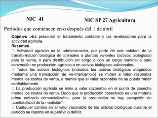 Objetivo .-Es prescribir el tratamiento contable y las revelaciones para la
actividad agrícola.
Resumen
Actividad agrícola es la administración, por parte de una entidad, de la
transformación biológica de animales o plantas vivientes (activos biológicos)
para la venta, o para distribución sin cargo o con un cargo nominal o para
conversión en producción agrícola o en activos biológicos adicionales.
Todos los activos biológicos (incluidos los activos biológicos adquiridos
mediante una transacción de no-intercambio) se miden a valor razonable
menos los costos de venta, a menos que el valor razonable no se pueda medir
confiablemente.
La producción agrícola se mide a valor razonable en el punto de cosecha
menos los costos de venta. Dado que la producción cosechada es una materia
prima cotizada comercializable, para la producción no hay excepción de
„confiabilidad de la medición‟.
Cualquier cambio en el valor razonable de los activos biológicos durante el
período se reporta en superávit o déficit.
NIC SP 27 Agricultura
Períodos que comiencen en o después del 1 de abril de 2011
NIC 41
 