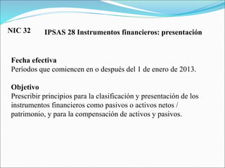 IPSAS 28 Instrumentos financieros: presentación
Fecha efectiva
Períodos que comiencen en o después del 1 de enero de 2013.
Objetivo
Prescribir principios para la clasificación y presentación de los
instrumentos financieros como pasivos o activos netos /
patrimonio, y para la compensación de activos y pasivos.
NIC 32
 