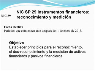 NIC SP 29 Instrumentos financieros:
reconocimiento y medición
Fecha efectiva
Períodos que comiencen en o después del 1 de enero de 2013.
Objetivo
Establecer principios para el reconocimiento,
el des-reconocimiento y la medición de activos
financieros y pasivos financieros.
NIC 39
 