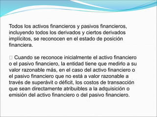 Todos los activos financieros y pasivos financieros,
incluyendo todos los derivados y ciertos derivados
implícitos, se reconocen en el estado de posición
financiera.
Cuando se reconoce inicialmente el activo financiero
o el pasivo financiero, la entidad tiene que medirlo a su
valor razonable más, en el caso del activo financiero o
el pasivo financiero que no está a valor razonable a
través de superávit o déficit, los costos de transacción
que sean directamente atribuibles a la adquisición o
emisión del activo financiero o del pasivo financiero.
 