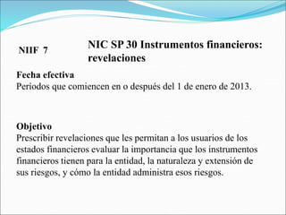 NIC SP 30 Instrumentos financieros:
revelaciones
Fecha efectiva
Períodos que comiencen en o después del 1 de enero de 2013.
Objetivo
Prescribir revelaciones que les permitan a los usuarios de los
estados financieros evaluar la importancia que los instrumentos
financieros tienen para la entidad, la naturaleza y extensión de
sus riesgos, y cómo la entidad administra esos riesgos.
NIIF 7
 