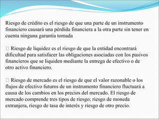 Riesgo de crédito es el riesgo de que una parte de un instrumento
financiero causará una pérdida financiera a la otra parte sin tener en
cuenta ninguna garantía tomada
Riesgo de liquidez es el riesgo de que la entidad encontrará
dificultad para satisfacer las obligaciones asociadas con los pasivos
financieros que se liquiden mediante la entrega de efectivo o de
otro activo financiero.
Riesgo de mercado es el riesgo de que el valor razonable o los
flujos de efectivo futuros de un instrumento financiero fluctuará a
causa de los cambios en los precios del mercado. El riesgo de
mercado comprende tres tipos de riesgo; riesgo de moneda
extranjera, riesgo de tasa de interés y riesgo de otro precio.
 
