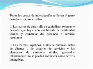 Todos los costos de investigación se llevan al gasto
cuando se incurre en ellos.
Los costos de desarrollo se capitalizan solamente
después que haya sido establecida la factibilidad
técnica y comercial del producto o servicio
resultante.
Las marcas, logotipos, títulos de publicad, listas
de clientes o de usuarios de servicios y los
elementos de sustancia similar, generados
internamente, no se pueden reconocer como activos
intangibles.
 