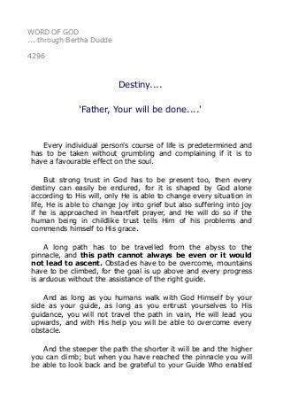 WORD OF GOD
... through Bertha Dudde
4296
Destiny....
'Father, Your will be done....'
Every individual person's course of life is predetermined and
has to be taken without grumbling and complaining if it is to
have a favourable effect on the soul.
But strong trust in God has to be present too, then every
destiny can easily be endured, for it is shaped by God alone
according to His will, only He is able to change every situation in
life, He is able to change joy into grief but also suffering into joy
if he is approached in heartfelt prayer, and He will do so if the
human being in childlike trust tells Him of his problems and
commends himself to His grace.
A long path has to be travelled from the abyss to the
pinnacle, and this path cannot always be even or it would
not lead to ascent. Obstacles have to be overcome, mountains
have to be climbed, for the goal is up above and every progress
is arduous without the assistance of the right guide.
And as long as you humans walk with God Himself by your
side as your guide, as long as you entrust yourselves to His
guidance, you will not travel the path in vain, He will lead you
upwards, and with His help you will be able to overcome every
obstacle.
And the steeper the path the shorter it will be and the higher
you can climb; but when you have reached the pinnacle you will
be able to look back and be grateful to your Guide Who enabled
 