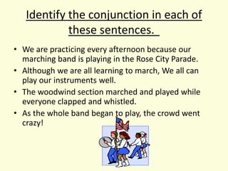 Identify the conjunction in each of
these sentences.
• We are practicing every afternoon because our
marching band is playing in the Rose City Parade.
• Although we are all learning to march, We all can
play our instruments well.
• The woodwind section marched and played while
everyone clapped and whistled.
• As the whole band began to play, the crowd went
crazy!
 