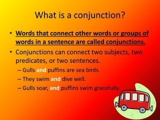 What is a conjunction?
• Words that connect other words or groups of
words in a sentence are called conjunctions.
• Conjunctions can connect two subjects, two
predicates, or two sentences.
– Gulls and puffins are sea birds.
– They swim and dive well.
– Gulls soar, and puffins swim gracefully.
 