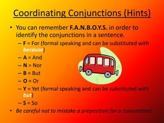 Coordinating Conjunctions (Hints)
• You can remember F.A.N.B.O.Y.S. in order to
identify the conjunctions in a sentence.
– F = For (formal speaking and can be substituted with
because)
– A = And
– N = Nor
– B = But
– O = Or
– Y = Yet (formal speaking and can be substituted with
but)
– S = So
• Be careful not to mistake a preposition for a conjunction!
 