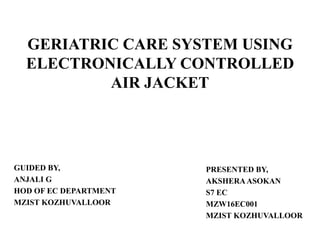 GERIATRIC CARE SYSTEM USING
ELECTRONICALLY CONTROLLED
AIR JACKET
GUIDED BY,
ANJALI G
HOD OF EC DEPARTMENT
MZIST KOZHUVALLOOR
PRESENTED BY,
AKSHERAASOKAN
S7 EC
MZW16EC001
MZIST KOZHUVALLOOR
 