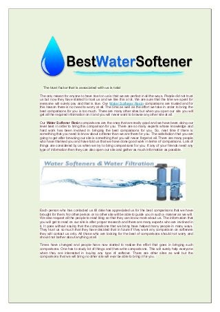 The trust factor that is associated with us is total
The only reason for anyone to have trust on us is that we are perfect in all the ways. People did not trust
us but now they have started to trust us and we like this a lot. We are sure that the time we spent for
everyone will surely pay and that is true. Our Water Softener Resin comparisons are trusted and for
this reason there is no need to worry at all. The time as well as the effort we take in order to bring the
best comparisons for you is too much. There are many other sites but when you open our site you will
get all the required information on it and you will never want to browse any other site at all.
Our Water Softener Resin comparisons are the ones that are really good and we have been doing our
level best in order to bring this comparison for you. There are so many experts whose knowledge and
hard work has been involved in bringing the best comparisons for you. So, next time if there is
something that you need to know about softener than we are there for you. The satisfaction that you are
going to get after browsing our site is something that you will never forget at all. There are many people
who have thanked you and have told us that we have done good work in terms of comparisons. Lots of
things are considered by us when we try to bring comparisons for you. If any of your friends need any
type of information then they can also open our site and gather as much information as possible.
Each person who has contacted us till date has appreciated us for the best comparisons that we have
brought for them. No other person or no other site will be able to guide you in such a manner as we will.
We also request all the people to read blog so that they can know more about us. The information that
you will get to read on our site is after proper research and there are many experts who are involved in
it. It goes without saying that the comparisons that we bring have helped many people in many ways.
They trust us so much that they have decided that in future if they want any comparison on softeners
they will contact us only. All those who are looking for the best of comparisons should not worry and
should not bother about anything at all.
Times have changed and people have now started to realise the effort that goes in bringing such
comparisons. One has to study lot of things and then write comparisons. This will surely help everyone
when they are interested in buying any type of softener. There are other sites as well but the
comparisons that we will bring no other site will ever be able to bring it for you.
 