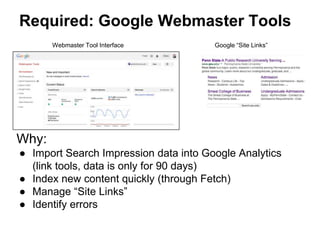 Required: Google Webmaster Tools
Why:
● Import Search Impression data into Google Analytics
(link tools, data is only for 90 days)
● Index new content quickly (through Fetch)
● Manage “Site Links”
● Identify errors
Webmaster Tool Interface Google “Site Links”
 
