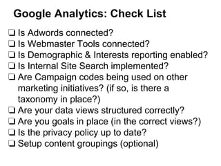Google Analytics: Check List
❏ Is Adwords connected?
❏ Is Webmaster Tools connected?
❏ Is Demographic & Interests reporting enabled?
❏ Is Internal Site Search implemented?
❏ Are Campaign codes being used on other
marketing initiatives? (if so, is there a
taxonomy in place?)
❏ Are your data views structured correctly?
❏ Are you goals in place (in the correct views?)
❏ Is the privacy policy up to date?
❏ Setup content groupings (optional)
 