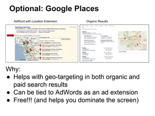 Optional: Google Places
Why:
● Helps with geo-targeting in both organic and
paid search results
● Can be tied to AdWords as an ad extension
● Free!!! (and helps you dominate the screen)
AdWord with Location Extension Organic Results
 