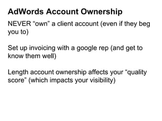 AdWords Account Ownership
NEVER “own” a client account (even if they beg
you to)
Set up invoicing with a google rep (and get to
know them well)
Length account ownership affects your “quality
score” (which impacts your visibility)
 