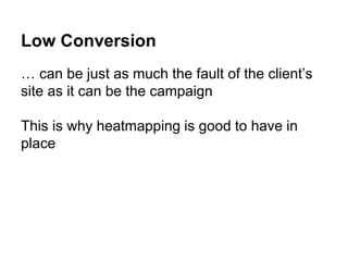 Low Conversion
… can be just as much the fault of the client’s
site as it can be the campaign
This is why heatmapping is good to have in
place
 