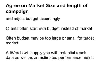 Agree on Market Size and length of
campaign
and adjust budget accordingly
Clients often start with budget instead of market
Often budget may be too large or small for target
market
AdWords will supply you with potential reach
data as well as an estimated performance metric
 