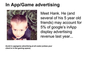 In App/Game advertising
Meet Hank. He (and
several of his 5 year old
friends) may account for
5% of google’s inApp
display advertising
revenue last year...
Avoid in app/game advertising at all costs (unless your
client is in the gaming space).
 