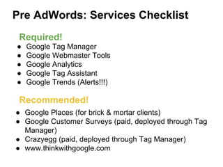 Pre AdWords: Services Checklist
● Google Tag Manager
● Google Webmaster Tools
● Google Analytics
● Google Tag Assistant
● Google Trends (Alerts!!!)
● Google Places (for brick & mortar clients)
● Google Customer Surveys (paid, deployed through Tag
Manager)
● Crazyegg (paid, deployed through Tag Manager)
● www.thinkwithgoogle.com
Required!
Recommended!
 