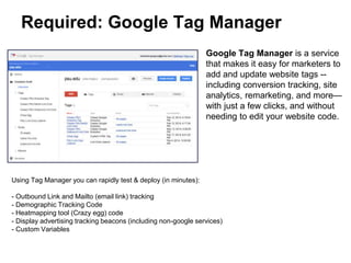 Required: Google Tag Manager
Google Tag Manager is a service
that makes it easy for marketers to
add and update website tags --
including conversion tracking, site
analytics, remarketing, and more—
with just a few clicks, and without
needing to edit your website code.
Using Tag Manager you can rapidly test & deploy (in minutes):
- Outbound Link and Mailto (email link) tracking
- Demographic Tracking Code
- Heatmapping tool (Crazy egg) code
- Display advertising tracking beacons (including non-google services)
- Custom Variables
Previously each of these deployments could have taken between 5-10 business days
 