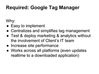 Required: Google Tag Manager
Why:
● Easy to implement
● Centralizes and simplifies tag management
● Test & deploy marketing & analytics without
the involvement of Client’s IT team
● Increase site performance
● Works across all platforms (even updates
realtime to a downloaded application)
 