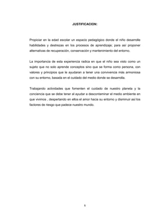 JUSTIFICACION:

Propiciar en la edad escolar un espacio pedagógico donde el niño desarrolle
habilidades y destrezas en los procesos de aprendizaje; para así proponer
alternativas de recuperación, conservación y mantenimiento del entorno.

La importancia de esta experiencia radica en que el niño sea visto como un
sujeto que no solo aprende conceptos sino que se forma como persona, con
valores y principios que le ayudaran a tener una convivencia más armoniosa
con su entorno, basada en el cuidado del medio donde se desarrolla.

Trabajando actividades que fomenten el cuidado de nuestro planeta y la
conciencia que se debe tener al ayudar a descontaminar el medio ambiente en
que vivimos , despertando en ellos el amor hacia su entorno y disminuir así los
factores de riesgo que padece nuestro mundo.

6

 