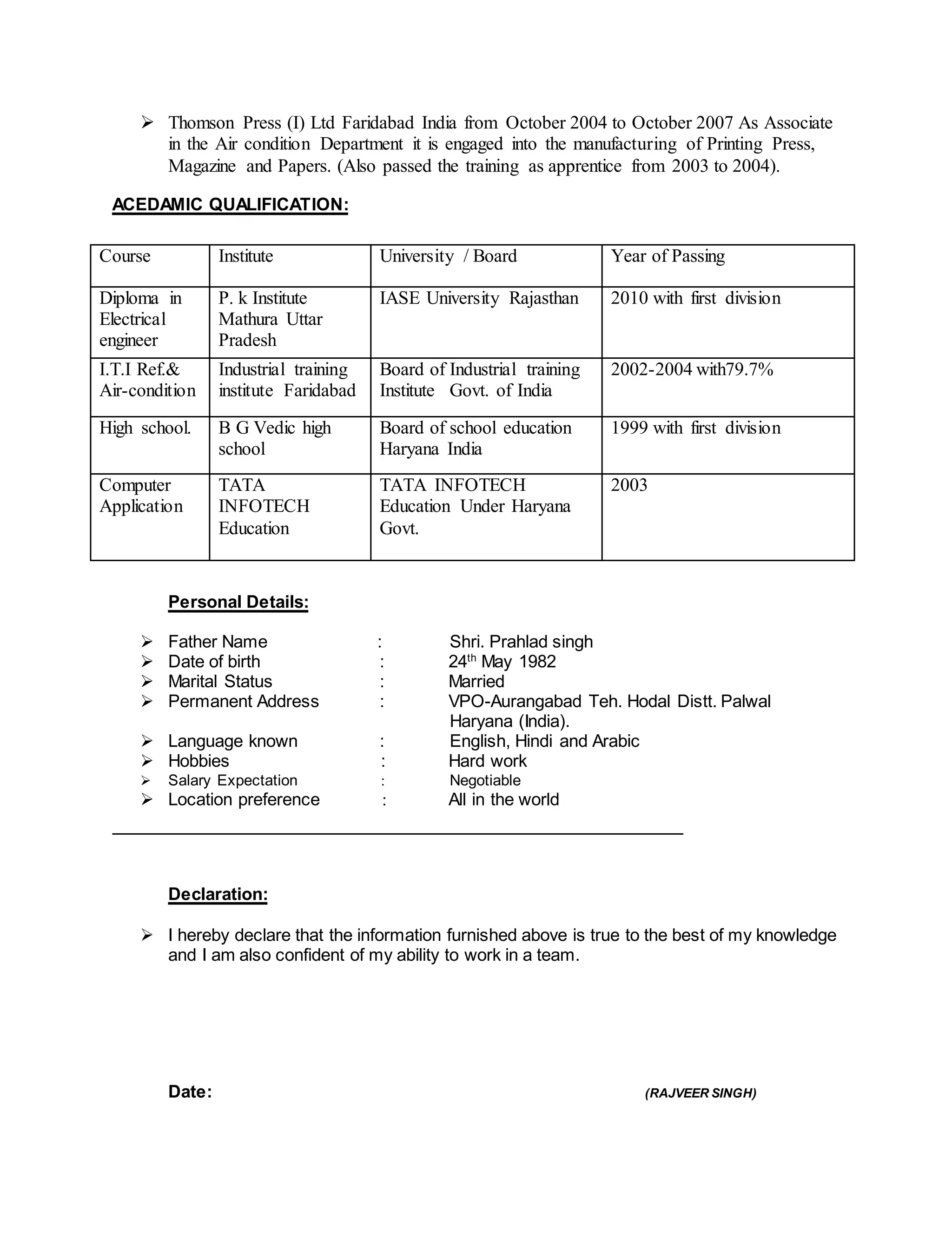  Thomson Press (I) Ltd Faridabad India from October 2004 to October 2007 As Associate
in the Air condition Department it is engaged into the manufacturing of Printing Press,
Magazine and Papers. (Also passed the training as apprentice from 2003 to 2004).
ACEDAMIC QUALIFICATION:
Course Institute University / Board Year of Passing
Diploma in
Electrical
engineer
P. k Institute
Mathura Uttar
Pradesh
IASE University Rajasthan 2010 with first division
I.T.I Ref.&
Air-condition
Industrial training
institute Faridabad
Board of Industrial training
Institute Govt. of India
2002-2004 with79.7%
High school. B G Vedic high
school
Board of school education
Haryana India
1999 with first division
Computer
Application
TATA
INFOTECH
Education
TATA INFOTECH
Education Under Haryana
Govt.
2003
Personal Details:
 Father Name : Shri. Prahlad singh
 Date of birth : 24th
May 1982
 Marital Status : Married
 Permanent Address : VPO-Aurangabad Teh. Hodal Distt. Palwal
Haryana (India).
 Language known : English, Hindi and Arabic
 Hobbies : Hard work
 Salary Expectation  Negotiable
 Location preference  All in the world
Declaration:
 I hereby declare that the information furnished above is true to the best of my knowledge
and I am also confident of my ability to work in a team.
Date: (RAJVEER SINGH)
 