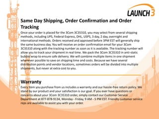 Same Day Shipping, Order Confirmation and Order
Tracking
Once your order is placed for the 3Com 3C35310, you may select from several shipping
methods, including UPS, Federal Express, DHL, USPS, 3 day, 2 day, overnight and
international methods. Orders received and approved before 3PM EST will generally ship
the same business day. You will receive an order confirmation email for your 3Com
3C35310 along with the tracking number as soon as it is available. The tracking number will
allow you to track your shipment in real time. We pack the 3Com 3C35310 in anti-static
bubble wrap to ensure safe delivery. We will combine multiple items in one shipment
whenever possible to save on shipping time and costs. Because we have several
distribution points and vendor locations, sometimes orders will be divided into multiple
shipments, but never at extra cost to you.
_______________________________________
Warranty
Every item you purchase from us includes a warranty and our hassle-free return policy. We
stand by our product and your satisfaction is our goal. If you ever have questions or
concerns about your 3Com 3C35310 order, simply contact our Customer Service
Department at 877-878-9134, Monday - Friday, 9 AM - 5 PM EST. Friendly customer service
reps are available to assist you with your order.
 