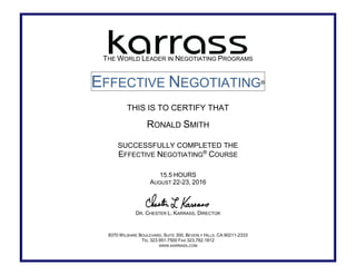 THE WORLD LEADER IN NEGOTIATING PROGRAMS
EFFECTIVE NEGOTIATING®
THIS IS TO CERTIFY THAT
RONALD SMITH
SUCCESSFULLY COMPLETED THE
EFFECTIVE NEGOTIATING®
COURSE
15.5 HOURS
AUGUST 22-23, 2016
DR. CHESTER L. KARRASS, DIRECTOR
8370 WILSHIRE BOULEVARD, SUITE 300, BEVERLY HILLS, CA 90211-2333
TEL 323.951.7500 FAX 323.782.1812
WWW.KARRASS.COM
 