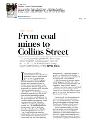 anywhere from a Queensland coal mine to
an office on Collins Street. The fund has a
distinct bias to growth assets, a reflection of
its comparatively young workforce.
It also offers enhanced insurance options,
including a partial disability or ill-health
benefit, which acknowledges the higher-risk
vocations of many resources workers.
Members can choose to invest in individual
asset classes or one of its four pre-mixed
options. It does not offer a "balanced" option
and 65 per cent of the fund is invested in the
default growth strategy.
The tilt towards growth assets goes some
way to explain the strong performance,
but it also creates a direct link between the
fund and the average self-managed super
fund because SMSFs are typically growth
orientated and contain plenty of shares.
Another similarity between Rio's fund
and your garden-variety SMSF is that its
exposure to the sharemarket is 100 per
cent active. Rio pays fund managers to look
after both its local and international equity
exposures, which runs counter to the trend
of institutions swapping active for lower-cost
:
SMART PEOPLE
From coal
mines to
Collins Street
The strategies employed by Rio Tinto's top-
performing staff superannuation fund can
and should be explored by self-managed
super fund members, writes James Frost.
I
t's an open secret within the
superannuation industry that the best
performing funds are run byinsiders.
Over the past 10years the super
funds run by and for the employees
of Goldman Sachs, the Reserve Bankof
Australia and Commonwealth Bankof
Australia can be found among the top five
performing funds of almost any given year,
according to data collected by the Australian
Prudential Regulation Authority.
But in 2013-14, a fund run by a company
not normally associated with high finance
broke ranks and stormed home with a
13.8 per cent return - muscling its way into
fifth spot in the process. That fund was Rio
Tinto's S5.3 billion staff super fund, chaired
by managing director Phil Edmands.
"We like to keep things pretty simple,"
Edmands says."We are seeking consistent
returns that are a little bit better than
the market and we hope that will lead to
significant outperformance over time."
The 70-year-old fund has more than
30,000 members who work across Rio Tinto's
Australian operations. The fund caters to
a broad mix of staff who could be working
Page 1 of 3
18 Sep 2015
Australian Financial Review, Australia
Author: james frost • Section: Smart Investor • Article type : News Item
Audience : 57,243 • Page: 6 • Printed Size: 754.00cm² • Market: National
Country: Australia • ASR: AUD 13,184 • Words: 858 • Item ID: 467169657
Copyright Agency licensed copy (www.copyright.com.au)
 