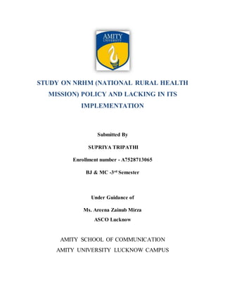 STUDY ON NRHM (NATIONAL RURAL HEALTH
MISSION) POLICY AND LACKING IN ITS
IMPLEMENTATION
Submitted By
SUPRIYA TRIPATHI
Enrollment number - A7528713065
BJ & MC -3rd
Semester
Under Guidance of
Ms. Areena Zainub Mirza
ASCO Lucknow
AMITY SCHOOL OF COMMUNICATION
AMITY UNIVERSITY LUCKNOW CAMPUS
 