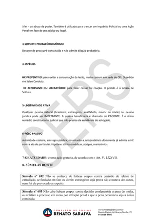 OAB 1° FASE 2011.3
DIREITO CONSTITUCIONAL
Flavia Bahia
à lei - ou abuso de poder. Também é utilizado para trancar um Inquérito Policial ou uma Ação
Penal em face de ato atípico ou ilegal.
3-SUPORTE PROBATÓRIO MÍNIMO
Decorre de prova pré-constituída e não admite dilação probatória.
4-ESPÉCIES
HC PREVENTIVO: para evitar a consumação da lesão, muito comum em sede de CPI. O pedido
é o Salvo Conduto.
HC REPRESSIVO OU LIBERATÓRIO: para fazer cessar tal coação. O pedido é o Alvará de
Soltura.
5-LEGITIMIDADE ATIVA
Qualquer pessoa natural (brasileiro, estrangeiro, analfabeto, menor de idade) ou pessoa
jurídica pode ser IMPETRANTE. A pessoa beneficiada é chamada de PACIENTE. É o único
remédio constitucional judicial que não precisa da assistência do advogado.
6-PÓLO PASSIVO
Autoridade coatora, em regra pública, no entanto a jurisprudência dominante já admite o HC
contra ato de particular. Hipótese: clínicas médicas, abrigos, manicômios.
7-GRATUIDADE: é uma ação gratuita, de acordo com o Art. 5º, LXXVII.
8- SÚMULAS DO STF
Súmula nº 692 Não se conhece de habeas corpus contra omissão de relator de
extradição, se fundado em fato ou direito estrangeiro cuja prova não constava dos autos,
nem foi ele provocado a respeito.
Súmula nº 693 Não cabe habeas corpus contra decisão condenatória a pena de multa,
ou relativo a processo em curso por infração penal a que a pena pecuniária seja a única
cominada.
 