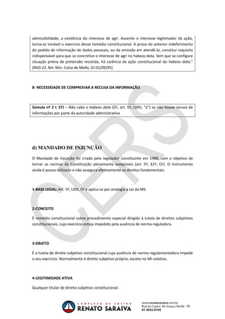 OAB 1° FASE 2011.3
DIREITO CONSTITUCIONAL
Flavia Bahia
admissibilidade, a existência do interesse de agir. Ausente o interesse legitimador da ação,
torna-se inviável o exercício desse remédio constitucional. A prova do anterior indeferimento
do pedido de informação de dados pessoais, ou da omissão em atendê-lo, constitui requisito
indispensável para que se concretize o interesse de agir no habeas data. Sem que se configure
situação prévia de pretensão resistida, há carência da ação constitucional do habeas data.”
(RHD 22, Rel. Min. Celso de Mello, DJ 01/09/95)
8- NECESSIDADE DE COMPROVAR A RECUSA DA INFORMAÇÃO
Súmula nº 2 STJ – Não cabe o habeas data (CF, art. 5º, LXXII, “a”) se não houve recusa de
informações por parte da autoridade administrativa
d) MANDADO DE INJUNÇÃO
O Mandado de Injunção foi criado pelo legislador constituinte em 1988, com o objetivo de
tornar as normas da Constituição plenamente exeqüíveis (art. 5º, §1º, CF). O instrumento
ainda é pouco utilizado e não assegura efetivamente os direitos fundamentais.
1-BASE LEGAL: Art. 5º, LXXI, CF e aplica-se por analogia a Lei do MS.
2-CONCEITO
É remédio constitucional sobre procedimento especial dirigido à tutela de direitos subjetivos
constitucionais, cujo exercício esteja impedido pela ausência de norma reguladora.
3-OBJETO
É a tutela de direito subjetivo constitucional cuja ausência de norma regulamentadora impede
o seu exercício. Normalmente é direito subjetivo próprio, exceto no MI coletivo.
4-LEGITIMIDADE ATIVA
Qualquer titular de direito subjetivo constitucional.
 