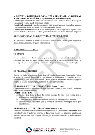 OAB 1° FASE 2011.3
DIREITO CONSTITUCIONAL
Flavia Bahia
h) QUANTO À CORRESPONDÊNCIA COM A REALIDADE: NORMATIVAS,
NOMINATIVAS E SEMÂNTICAS (elaborada por Karl Loewenstein)
Constituições normativas: estão em consonância com a vida do Estado. Conseguem
efetivamente regular a vida política do Estado.
Constituições nominativas: não conseguem efetivamente cumprir o papel de regular a
vida política do Estado, apesar de elaboradas com este intuito.
Constituições semânticas: desde a sua elaboração não têm o objetivo de regular a vida
política do Estado. Limitam-se a dar legitimidade formal aos atuais detentores do poder.
4.1 CLASSIFICAÇÃO DA CONSTITUIÇÃO FEDERAL DE 1988
A Constituição Federal de 1988 é classificada como: escrita, promulgada, dogmática,
rígida, formal, analítica, dirigente e nominativa.
5. PODER CONSTITUINTE
5.1. CONCEITO
Poder constituinte é o fundamento originário da ordem constitucional do Estado. É a
expressão mais alta do poder político. Hodiernamente se conceitua como o poder de
elaboração de uma nova Constituição e também o de possibilitar as suas futuras alterações.
5.2. TITULARIDADE X EXERCÍCIO
O povo é o titular do poder, na forma do art. 1º, parágrafo único da Constituição Federal
de 1988. No entanto, titularidade e exercício não se confundem. O exercício do poder
constituinte é pelo povo diretamente (Ação Popular, referendo, iniciativa popular
projeto de lei), ou indiretamente, por meio de seus representantes.
5.3. PODER CONSTITUINTE ORIGINÁRIO (ou de 1º grau)
O poder constituinte originário estabelece uma nova ordem jurídica do país, rompendo
com a ordem jurídica anterior.
CARACTERÍSTICAS
a) Inicial se torna a base da ordem jurídica do país, pois rompe com o
ordenamento jurídico anterior;
b) Autônomo não está de modo algum limitado no direito positivo anterior;
c) Incondicionado não tem que se submeter a nenhuma forma pré-fixada para
manifestação.
5.4. PODER CONSTITUINTE DERIVADO (ou do 2º grau)
Tem como fundamento de legalidade a própria Constituição. Divide-se em: Reformador (hoje
exercido através do poder de emenda) e Decorrente (poder que possibilita aos Estados-
Membros organizarem suas próprias Constituições Estaduais e também o de futuramente
alterá-las).
 