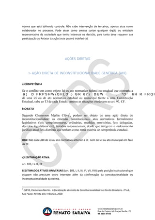 OAB 1° FASE 2011.3
DIREITO CONSTITUCIONAL
Flavia Bahia
norma que está sofrendo controle. Não cabe intervenção de terceiros, apenas atua como
colaborador no processo. Pode atuar como amicus curiae qualquer órgão ou entidade
representativa da sociedade que tenha interesse na decisão, para tanto deve requerer sua
participação ao Relator da ação (este poderá indeferi-la).
AÇÕES DIRETAS
1- AÇÃO DIRETA DE INCONSTITUCIONALIDADE GENÉRICA (ADI)
a)COMPETÊNCIA
Se o conflito tem como objeto lei ou ato normativo federal ou estadual que contraria a
de uma lei ou de ato normativo estadual ou municipal frente a uma Constituição
Estadual, cabe ao TJ de cada Estado. Ambas as situações obedecem ao art. 97, CF.
b)OBJETO
Segundo Clèmerson Merlin Clève7
, podem ser objeto de uma ação direta de
inconstitucionalidade: as emendas constitucionais, atos normativos formalmente
legislativos (leis complementares, ordinárias, medidas provisórias, leis delegadas,
decretos legislativos etc), tratados internacionais, desde que integrem o ordenamento
jurídico atual, leis distritais que tenham como tema matéria de competência estadual.
OBS: Não cabe ADI de lei ou ato normativo anterior à CF, nem de lei ou ato municipal em face
da CF.
c)LEGITIMAÇÃO ATIVA:
art. 103, I a IX, CF
LEGITIMADOS ATIVOS UNIVERSAIS (art. 103, I, II, III, VI, VII, VIII): pela posição institucional que
ocupam não precisam outro interesse além da confirmação da constitucionalidade ou
inconstitucionalidade da norma.
7
CLÉVE, Clémerson Merlin. A fiscalização abstrata da Constitucionalidade no Direito Brasileiro. 2ª ed.,
São Paulo: Revista dos Tribunais, 2000
 