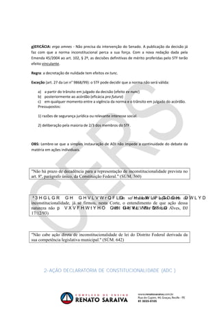 OAB 1° FASE 2011.3
DIREITO CONSTITUCIONAL
Flavia Bahia
g)EFICÁCIA: erga omnes - Não precisa da intervenção do Senado. A publicação da decisão já
faz com que a norma inconstitucional perca a sua força. Com a nova redação dada pela
Emenda 45/2004 ao art. 102, § 2º, as decisões definitivas de mérito proferidas pelo STF terão
efeito vinculante.
Regra: a decretação de nulidade tem efeitos ex tunc.
Exceção (art. 27 da Lei n° 9868/99): o STF pode decidir que a norma não será válida:
a) a partir do trânsito em julgado da decisão (efeito ex nunc)
b) posteriormente ao acórdão (eficácia pro futuro)
c) em qualquer momento entre a vigência da norma e o trânsito em julgado do acórdão.
Pressupostos:
1) razões de segurança jurídica ou relevante interesse social.
2) deliberação pela maioria de 2/3 dos membros do STF.
OBS: Lembre-se que a simples instauração de ADI não impede a continuidade do debate da
matéria em ações individuais.
"Não há prazo de decadência para a representação de inconstitucionalidade prevista no
art. 8º, parágrafo único, da Constituição Federal." (SÚM. 360)
Em se tratando de ação direta de
inconstitucionalidade, já se firmou, nesta Corte, o entendimento de que ação dessa
natureza não ADI 164, Rel. Min. Moreira Alves, DJ
17/12/93)
"Não cabe ação direta de inconstitucionalidade de lei do Distrito Federal derivada da
sua competência legislativa municipal." (SÚM. 642)
2- AÇÃO DECLARATÓRIA DE CONSTITUCIONALIDADE (ADC )
 