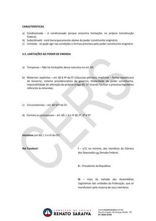 OAB 1° FASE 2011.3
DIREITO CONSTITUCIONAL
Flavia Bahia
CARACTERÍSTICAS
a) Condicionado - é condicionado porque encontra limitações na própria Constituição
Federal;
b) Subordinado - está hierarquicamente abaixo do poder constituinte originário;
c) Limitado - só pode agir nas condições e formas previstas pelo poder constituinte originário
5.5. LIMITAÇÕES AO PODER DE EMENDA
a) Temporais – Não há limitações dessa natureza no art. 60.
b) Materiais: explícitas – art. 60 § 4º da CF (cláusulas pétreas); implícitas – forma republicana
de Governo; sistema presidencialista de governo, titularidade do poder constituinte,
impossibilidade de alteração do próprio artigo 60, CF visando facilitar o processo legislativo
referente às emendas;
c) Circunstanciais – art. 60 §1º da CF;
d) Formais ou processuais – art. 60, I, II e III §§ 2º, 3º e 5º.
Iniciativa (art.60, I, II e III da CF):
Rol Taxativo! I – 1/3, no mínimo, dos membros da Câmara
dos Deputados ou Senado Federal.
II – Presidente da República
III – mais da metade das Assembléias
Legislativas das unidades da Federação, que se
manifestem pela maioria de seus membros.
 