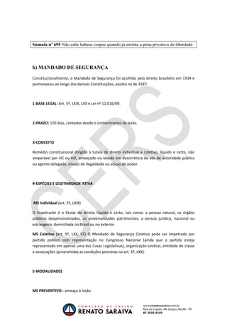 OAB 1° FASE 2011.3
                                                                             DIREITO CONSTITUCIONAL
                                                                                          Flavia Bahia



Súmula nº 695 Não cabe habeas corpus quando já extinta a pena privativa de liberdade.




b) MANDADO DE SEGURANÇA

Constitucionalmente, o Mandado de Segurança foi acolhido pelo direito brasileiro em 1934 e
permaneceu ao longo das demais Constituições, exceto na de 1937.



1-BASE LEGAL: Art. 5º, LXIX, LXX e Lei nº 12.016/09.



2-PRAZO: 120 dias, contados desde o conhecimento da lesão.



3-CONCEITO

Remédio constitucional dirigido à tutela de direito individual e coletivo, líquido e certo, não
amparável por HC ou HD, ameaçado ou lesado em decorrência de ato de autoridade pública
ou agente delegado, eivado de ilegalidade ou abuso de poder.



4-ESPÉCIES E LEGITIMIDADE ATIVA



MS Individual (art. 5º, LXIX)

O Impetrante é o titular do direito líquido e certo, tais como: a pessoa natural, os órgãos
públicos despersonalizados, as universalidades patrimoniais, a pessoa jurídica, nacional ou
estrangeira, domiciliada no Brasil ou no exterior.

MS Coletivo (art. 5º, LXX, CF) O Mandado de Segurança Coletivo pode ser Impetrado por
partido político com representação no Congresso Nacional (ainda que o partido esteja
representado em apenas uma das Casas Legislativas), organização sindical, entidade de classe
e associações (preenchidas as condições previstas no art. 5º, LXX).



5-MODALIDADES



MS PREVENTIVO - ameaça à lesão
 