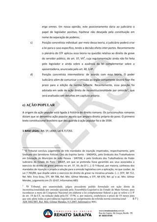 OAB 1° FASE 2011.3
                                                                                      DIREITO CONSTITUCIONAL
                                                                                                   Flavia Bahia


                  erga omnes. Em nossa opinião, este posicionamento daria ao judiciário o
                  papel de legislador positivo, hipótese não desejada pela constituição em
                  nome da separação de poderes;
       c)         Posição concretista individual: por meio dessa teoria, o judiciário poderá criar
                  a lei para o caso específico, tendo a decisão efeito inter partes. Recentemente
                  o plenário do STF aplicou essa teoria na questão relativa ao direito de greve
                  do servidor público, do art. 37, VII4, cuja regulamentação ainda não foi feita
                  pelo legislador e ainda sobre a ausência da lei complementar sobre a
                  aposentadoria, anunciada pelo art. 40, § 4º.
       d)         Posição concretista intermediária: de acordo com essa teoria, O poder
                  Judiciário além de comunicar a omissão ao órgão competente deverá fixar-lhe
                  prazo para a edição da norma faltante. Recentemente, essa posição foi
                  adotada em sede de ação direta de inconstitucionalidade por omissão5, que
                  será analisada com detalhes em capítulo próprio.


e) AÇÃO POPULAR

A origem da ação popular está ligada à história do direito romano. Os jurisconsultos romanos
diziam que se denomina ação popular aquela que ampara direito próprio do povo. O primeiro
texto constitucional brasileiro que deu guarida à ação popular foi o de 1934.


1-BASE LEGAL: Art. 5º, LXXIII; Lei 4.717/65.




4
  “O Tribunal concluiu julgamento de três mandados de injunção impetrados, respectivamente, pelo
Sindicato dos Servidores Policiais Civis do Espírito Santo - SINDIPOL, pelo Sindicato dos Trabalhadores
em Educação do Município de João Pessoa - SINTEM, e pelo Sindicato dos Trabalhadores do Poder
Judiciário do Estado do Pará - SINJEP, em que se pretendia fosse garantido aos seus associados o
exercício do direito de greve previsto no art. 37, VII, da CF (...). O Tribunal, por maioria, conheceu dos
mandados de injunção e propôs a solução para a omissão legislativa com a aplicação, no que couber, da
Lei 7.783/89, que dispõe sobre o exercício do direito de greve na iniciativa privada. (...). (STF, MI 712,
Rel. Min. Eros Grau, STF, MI 708, Rel. Min. Gilmar Mendes, e STF, MI 670, Rel. p/ o ac. Min. Gilmar
Mendes, julgamento em 25-10-07, Informativo 485)
5
    O Tribunal, por unanimidade, julgou procedente pedido formulado em ação direta de
inconstitucionalidade por omissão ajuizada pela Assembléia Legislativa do Estado de Mato Grosso, para
reconhecer a mora do Congresso Nacional em elaborar a lei complementar federal a que se refere o § 4º
do art. 18 da CF, na redação dada pela EC 15/96, e, por maioria, estabeleceu o prazo de 18 meses para
que este adote todas as providências legislativas ao cumprimento da referida norma constitucional
ADI 3682/MT, Rel. Min. Gilmar Mendes, 9.5.2007, Informativo 466).
 