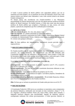 OAB 1° FASE 2011.3
                                                                         DIREITO CONSTITUCIONAL
                                                                                      Flavia Bahia


A União é pessoa jurídica de direito público com capacidade política, que ora se
manifesta em nome próprio, ora se manifesta em nome da Federação. Possui uma visão
interna (relativa aos demais entes federados) e uma visão externa (relativa aos demais
Estados estrangeiros).
Os demais países não reconhecem nos Estados-membros e nos Municípios
personalidades de Direito Internacional, pois eles são apenas pessoas jurídicas de direito
público do Brasil (internas). No âmbito interno, a União atua como uma das pessoas
jurídicas de direito público que compõem a Federação, ou seja, exerce, em nome
próprio, a parcela de competência que lhe é atribuída pela Constituição.

6.1- BENS DA UNIÃO
a)De uso comum do povo - Ex: rios, mar, praças, ruas;
b)De uso especial - Ex: prédios destinados às repartições públicas;
c)Dominicais: constituem o patrimônio da União, Estados, Municípios, Distrito Federal
e entidades da Administração Direta e Indireta como objeto de direito real ou pessoal.
Ex: terreno sem qualquer utilização.

Obs: Os bens públicos são impenhoráveis, inalienáveis (exceto previsão legal) e
imprescritíveis.

7- DOS ESTADOS FEDERADOS

Os Estados-membros são as organizações jurídicas das coletividades regionais para o
exercício, em caráter autônomo, das competências que lhes são deferidas pela
Constituição Federal. Não são soberanos e sim autônomos. Entre Estados e União não
há hierarquia, convivendo todos em um mesmo nível jurídico, razão pela qual a União
não pode interferir nos assuntos que a Constituição reserva aos Estados.

7.1- CARACTERÍSTICAS DA AUTONOMIA ESTADUAL:

a)Autogoverno - Os Estados possuem os poderes legislativo (art.27, CF), executivo
(art.28,CF) e judiciário (art.125,CF);
b)Auto-organização - Por meio de seu poder constituinte decorrente elaboram as suas
constituições (art.25, CF);
c)Auto-legislação - Capacidade de elaborar leis próprias (art.25, CF);
d)Auto-administração - É a existência de órgãos e servidores próprios, formadores da
administração pública estadual;
e)Autonomia tributária, financeira e orçamentária - Há atividade financeira, tributos
(art.155,CF) e orçamento próprios dos Estados-membros.

Obs: Os bens que se incluem no patrimônio do Estado estão previstos no art.26, CF.

8- DOS MUNICÍPIOS

A Constituição Federal de 1988 inovou ao considerar os municípios como componentes
da estrutura federativa, ratificando esta inovação em dois momentos: artigos 1º e 18,
CF. Segundo o Professor Robério Nunes dos Anjos Filhos, diante desta inclusão, a
federação brasileira adquiriu uma peculiaridade, fugindo do dualismo clássico,
configurando realmente três esferas governamentais: a União (governo federal), os
 
