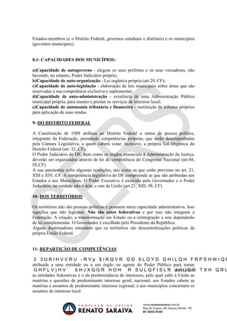 OAB 1° FASE 2011.3
                                                                      DIREITO CONSTITUCIONAL
                                                                                   Flavia Bahia


Estados-membros (e o Distrito Federal, governos estaduais e distritais) e os municípios
(governos municipais).


8.1- CAPACIDADES DOS MUNICÍPIOS:

a)Capacidade de autogoverno - elegem os seus prefeitos e os seus vereadores, não
havendo, no entanto, Poder Judiciário próprio;
b)Capacidade de auto-organização - Lei orgânica própria (art.29, CF);
c)Capacidade de auto-legislação - elaboração de leis municipais sobre áreas que são
reservadas à sua competência exclusiva e suplementar;
d)Capacidade de auto-administração - existência de uma Administração Pública
municipal própria, para manter e prestar os serviços de interesse local;
e)Capacidade de autonomia tributária e financeira - instituição de tributos próprios
para aplicação de suas rendas.

9- DO DISTRITO FEDERAL

A Constituição de 1988 atribuiu ao Distrito Federal o status de pessoa política,
integrante da Federação, possuindo competências próprias, que serão desempenhadas
pela Câmara Legislativa, a quem caberá votar, inclusive, a própria Lei Orgânica do
Distrito Federal (art. 32, CF).
O Poder Judiciário do DF, bem como os órgãos essenciais à Administração da Justiça,
deverão ser organizados através de lei de competência do Congresso Nacional (art.48,
IX,CF).
A sua autonomia sofre algumas restrições, tais como as que estão previstas no art. 21,
XIII e XIV, CF. A competência legislativa do DF compreende as que são atribuídas aos
Estados e aos Municípios. O Poder Executivo é exercido pelo Governador e o Poder
Judiciário, na verdade não é dele, e sim da União (art.21, XIII, 98, CF).

10- DOS TERRITÓRIOS

Os territórios não são pessoas políticas e possuem mera capacidade administrativa. Isso
significa que não legislam. Não são entes federativos e por isso não integram a
Federação. A criação, a transformação em Estado ou a reintegração a este dependerão
de lei complementar. O Governador é escolhido pelo Presidente da República.
Alguns doutrinadores entendem que os territórios são descentralizações políticas da
própria União Federal.


11- REPARTIÇÃO DE COMPETÊNCIAS


atribuída a uma entidade ou a um órgão ou agente do Poder Público para tomar
                                                                            ência entre
as entidades federativas é o da predominância de interesses, pelo qual cabe à União as
matérias e questões de predominante interesse geral, nacional; aos Estados cabem as
matérias e assuntos de predominante interesse regional; e aos municípios concernem os
assuntos de interesse local.
 