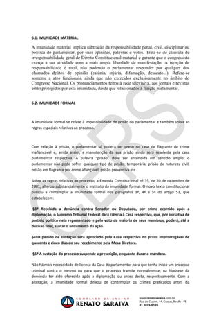 OAB 1° FASE 2011.3
                                                                           DIREITO CONSTITUCIONAL
                                                                                        Flavia Bahia


6.1. IMUNIDADE MATERIAL

A imunidade material implica subtração da responsabilidade penal, civil, disciplinar ou
política do parlamentar, por suas opiniões, palavras e votos. Trata-se de cláusula de
irresponsabilidade geral de Direito Constitucional material e garante que o congressista
exerça a sua atividade com a mais ampla liberdade de manifestação. A isenção de
responsabilidade é total, não podendo o parlamentar responder por qualquer dos
chamados delitos de opinião (calúnia, injúria, difamação, desacato...). Refere-se
somente a atos funcionais, ainda que não exercidos exclusivamente no âmbito do
Congresso Nacional. Os pronunciamentos feitos à rede televisiva, aos jornais e revistas
estão protegidos por esta imunidade, desde que relacionados à função parlamentar.


6.2. IMUNIDADE FORMAL



A imunidade formal se refere à impossibilidade de prisão do parlamentar e também sobre as
regras especiais relativas ao processo.



Com relação à prisão, o parlamentar só poderá ser preso no caso de flagrante de crime
inafiançável e, ainda assim, a manutenção da sua prisão ainda será resolvida pela casa
parlamentar respectiva. A palavra “prisão” deve ser entendida em sentido amplo: o
parlamentar não pode sofrer qualquer tipo de prisão: temporária, prisão de natureza civil,
prisão em flagrante por crime afiançável, prisão preventiva etc.

Sobre as regras relativas ao processo, a Emenda Constitucional nº 35, de 20 de dezembro de
2001, alterou substancialmente o instituto da imunidade formal. O novo texto constitucional
passou a contemplar a imunidade formal nos parágrafos 3º, 4º e 5º do artigo 53, que
estabelecem:

§3º Recebida a denúncia contra Senador ou Deputado, por crime ocorrido após a
diplomação, o Supremo Tribunal Federal dará ciência à Casa respectiva, que, por iniciativa de
partido político nela representado e pelo voto da maioria de seus membros, poderá, até a
decisão final, sustar o andamento da ação.

§4ºO pedido de sustação será apreciado pela Casa respectiva no prazo improrrogável de
quarenta e cinco dias do seu recebimento pela Mesa Diretora.

§5º A sustação do processo suspende a prescrição, enquanto durar o mandato.

Não há mais necessidade de licença da Casa do parlamentar para que tenha início um processo
criminal contra o mesmo ou para que o processo tramite normalmente, na hipótese da
denúncia ter sido oferecida após a diplomação ou antes desta, respectivamente. Com a
alteração, a imunidade formal deixou de contemplar os crimes praticados antes da
 